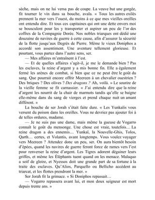 sèche, mais on ne lui versa pas de coupe. La veuve but une gorgée,
fit tourner le vin dans sa bouche, avala. « Tous les autres exilés
prennent la mer vers l’ouest, du moins à ce que mes vieilles oreilles
ont entendu dire. Et tous ces capitaines qui ont une dette envers moi
se bousculent pour les y transporter et aspirer un peu de l’or des
coffres de la Compagnie Dorée. Nos nobles triarques ont dédié une
douzaine de navires de guerre à cette cause, afin d’assurer la sécurité
de la flotte jusqu’aux Degrés de Pierre. Même le vieux Doniphos a
accordé son assentiment. Une aventure tellement glorieuse. Et
pourtant, vous partez dans l’autre sens, ser.
— Mes affaires m’entraînent à l’est.
— Et de quelles affaires s’agit-il, je me le demande bien ? Pas
les esclaves, la reine d’argent y a mis bonne fin. Elle a également
fermé les arènes de combat, si bien que ce ne peut être le goût du
sang. Que pourrait encore offrir Meereen à un chevalier ouestrien ?
Des briques ? Des olives ? Des dragons ? Ah, voilà. » Le sourire de
la vieille femme se fit carnassier. « J’ai entendu dire que la reine
d’argent les nourrit de la chair de marmots tandis qu’elle se baigne
elle-même dans du sang de vierges et prend chaque nuit un amant
différent. »
La bouche de ser Jorah s’était faite dure. « Les Yunkaïis vous
versent du poison dans les oreilles. Vous ne devriez pas ajouter foi à
de telles ordures, madame.
— Je ne suis pas une dame, mais même la gueuse de Vogarro
connaît le goût du mensonge. Une chose est vraie, toutefois… La
reine dragon a des ennemis… Yunkaï, la Nouvelle-Ghis, Tolos,
Qarth… certes, et Volantis, avant longtemps. Vous voulez voyager
vers Meereen ? Attendez donc un peu, ser. On aura bientôt besoin
d’épées, quand les navires de guerre feront force de rames vers l’est
pour renverser la reine d’argent. Les Tigres adorent dégainer leurs
griffes, et même les Éléphants tuent quand on les menace. Malaquo
a soif de gloire, et Nyessos doit une grande part de sa fortune à la
traite des esclaves. Qu’Alios, Parquello ou Bellicho accèdent au
triarcat, et les flottes prendront la mer. »
Ser Jorah fit la grimace. « Si Doniphos repassait…
— Vogarro repassera avant lui, et mon doux seigneur est mort
depuis trente ans. »
 