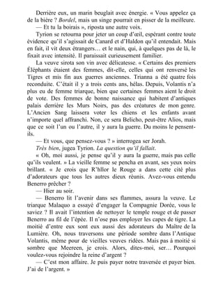 Derrière eux, un marin beuglait avec énergie. « Vous appelez ça
de la bière ? Bordel, mais un singe pourrait en pisser de la meilleure.
— Et tu la boirais », riposta une autre voix.
Tyrion se retourna pour jeter un coup d’œil, espérant contre toute
évidence qu’il s’agissait de Canard et d’Haldon qu’il entendait. Mais
en fait, il vit deux étrangers… et le nain, qui, à quelques pas de là, le
fixait avec intensité. Il paraissait curieusement familier.
La veuve sirota son vin avec délicatesse. « Certains des premiers
Éléphants étaient des femmes, dit-elle, celles qui ont renversé les
Tigres et mis fin aux guerres anciennes. Trianna a été quatre fois
reconduite. C’était il y a trois cents ans, hélas. Depuis, Volantis n’a
plus eu de femme triarque, bien que certaines femmes aient le droit
de vote. Des femmes de bonne naissance qui habitent d’antiques
palais derrière les Murs Noirs, pas des créatures de mon genre.
L’Ancien Sang laissera voter les chiens et les enfants avant
n’importe quel affranchi. Non, ce sera Belicho, peut-être Alios, mais
que ce soit l’un ou l’autre, il y aura la guerre. Du moins le pensent-
ils.
— Et vous, que pensez-vous ? » interrogea ser Jorah.
Très bien, jugea Tyrion. La question qu’il fallait.
« Oh, moi aussi, je pense qu’il y aura la guerre, mais pas celle
qu’ils veulent. » La vieille femme se pencha en avant, ses yeux noirs
brillant. « Je crois que R’hllor le Rouge a dans cette cité plus
d’adorateurs que tous les autres dieux réunis. Avez-vous entendu
Benerro prêcher ?
— Hier au soir.
— Benerro lit l’avenir dans ses flammes, assura la veuve. Le
triarque Malaquo a essayé d’engager la Compagnie Dorée, vous le
saviez ? Il avait l’intention de nettoyer le temple rouge et de passer
Benerro au fil de l’épée. Il n’ose pas employer les capes de tigre. La
moitié d’entre eux sont eux aussi des adorateurs du Maître de la
Lumière. Oh, nous traversons une période sombre dans l’Antique
Volantis, même pour de vieilles veuves ridées. Mais pas à moitié si
sombre que Meereen, je crois. Alors, dites-moi, ser… Pourquoi
voulez-vous rejoindre la reine d’argent ?
— C’est mon affaire. Je puis payer notre traversée et payer bien.
J’ai de l’argent. »
 