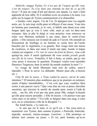Imbécile, songea Tyrion. Ce n’est pas de l’argent qu’elle veut,
c’est du respect. Tu n’as donc pas entendu un mot de ce qu’elle
disait ? Il jeta un coup d’œil par-dessus son épaule. Le nain s’était
approché de leur table. Et il semblait avoir un couteau à la main. Les
poils sur la nuque de Tyrion commencèrent à le chatouiller.
« Gardez votre argent. J’ai de l’or. Et épargnez-moi vos regards
noirs, ser. Je suis trop vieille pour m’effrayer d’une moue. Vous êtes
un homme peu commode, je le vois, et habile sans doute avec cette
longue épée que je vois à votre côté, mais je suis ici dans mon
royaume. Que je plie le doigt et vous pourriez vous retrouver en
route vers Meereen enchaîné à une rame, dans le ventre d’une
galère. » Elle ramassa son éventail de jade et l’ouvrit. On entendit un
froissement de feuillage et un homme se coula hors de l’arche
bouchée par la végétation, à sa gauche. Son visage était une masse
de cicatrices, et dans une main il tenait une épée, lourde et trapue
comme un couperet. « Va voir la veuve du front de fleuve, vous a dit
quelqu’un, mais il aurait également dû vous avertir, prends garde
aux fils de la veuve. Toutefois, il fait si beau, ce matin, que je vais
vous poser à nouveau la question. Pourquoi voulez-vous rejoindre
Daenerys Targaryen, dont la moitié du monde souhaite la mort ? »
Le visage de Jorah Mormont était noir de colère, mais il
répondit. « Pour la servir. La défendre. Mourir pour elle, si besoin
est. »
Cela fit rire la veuve. « Vous voulez la sauver, est-ce là votre
intention ? D’ennemis plus nombreux que je ne pourrais en nommer,
armés d’épées innombrables… C’est cela que vous voudriez faire
croire à une pauvre veuve ? Que vous êtes un vrai et preux chevalier
ouestrien, qui traverse la moitié du monde pour courir à l’aide de
cette… ma foi, elle n’est pas une pure jeune fille, malgré la beauté
qu’elle peut encore posséder. » Elle rit encore. « Et pensez-vous que
votre nain va lui plaire ? Va-t-elle se baigner dans son sang, à votre
avis, ou se contentera-t-elle de le décapiter ? »
Ser Jorah hésita. « Le nain est…
— Je sais qui est le nain, et ce qu’il est. » Ses yeux noirs se
tournèrent vers Tyrion, durs comme la pierre. « Parricide, fratricide,
régicide, assassin, tourne-casaque. Lannister. » Elle prononça ce
dernier mot comme un juron. « Et toi, petit homme, qu’as-tu
 