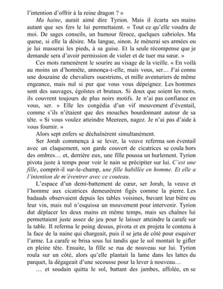 l’intention d’offrir à la reine dragon ? »
Ma haine, aurait aimé dire Tyrion. Mais il écarta ses mains
autant que ses fers le lui permettaient. « Tout ce qu’elle voudra de
moi. De sages conseils, un humour féroce, quelques cabrioles. Ma
queue, si elle la désire. Ma langue, sinon. Je mènerai ses armées ou
je lui masserai les pieds, à sa guise. Et la seule récompense que je
demande sera d’avoir permission de violer et de tuer ma sœur. »
Ces mots ramenèrent le sourire au visage de la vieille. « En voilà
au moins un d’honnête, annonça-t-elle, mais vous, ser… J’ai connu
une douzaine de chevaliers ouestriens, et mille aventuriers de même
engeance, mais nul si pur que vous vous dépeignez. Les hommes
sont des sauvages, égoïstes et brutaux. Si doux que soient les mots,
ils couvrent toujours de plus noirs motifs. Je n’ai pas confiance en
vous, ser. » Elle les congédia d’un vif mouvement d’éventail,
comme s’ils n’étaient que des mouches bourdonnant autour de sa
tête. « Si vous voulez atteindre Meereen, nagez. Je n’ai pas d’aide à
vous fournir. »
Alors sept enfers se déchaînèrent simultanément.
Ser Jorah commença à se lever, la veuve referma son éventail
avec un claquement, son garde couvert de cicatrices se coula hors
des ombres… et, derrière eux, une fille poussa un hurlement. Tyrion
pivota juste à temps pour voir le nain se précipiter sur lui. C’est une
fille, comprit-il sur-le-champ, une fille habillée en homme. Et elle a
l’intention de m’éventrer avec ce couteau.
L’espace d’un demi-battement de cœur, ser Jorah, la veuve et
l’homme aux cicatrices demeurèrent figés comme la pierre. Les
badauds observaient depuis les tables voisines, buvant leur bière ou
leur vin, mais nul n’esquissa un mouvement pour intervenir. Tyrion
dut déplacer les deux mains en même temps, mais ses chaînes lui
permettaient juste assez de jeu pour le laisser atteindre la carafe sur
la table. Il referma le poing dessus, pivota et en projeta le contenu à
la face de la naine qui chargeait, puis il se jeta de côté pour esquiver
l’arme. La carafe se brisa sous lui tandis que le sol montait le gifler
en pleine tête. Ensuite, la fille se rua de nouveau sur lui. Tyrion
roula sur un côté, alors qu’elle plantait la lame dans les lattes du
parquet, la dégageait d’une secousse pour la lever à nouveau…
… et soudain quitta le sol, battant des jambes, affolée, en se
 