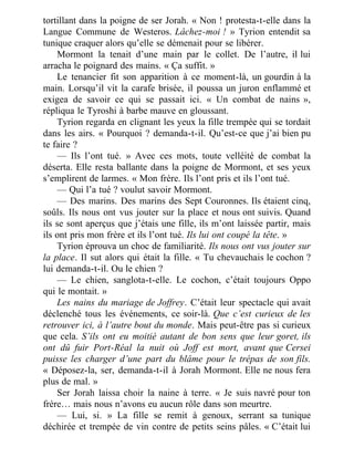 tortillant dans la poigne de ser Jorah. « Non ! protesta-t-elle dans la
Langue Commune de Westeros. Lâchez-moi ! » Tyrion entendit sa
tunique craquer alors qu’elle se démenait pour se libérer.
Mormont la tenait d’une main par le collet. De l’autre, il lui
arracha le poignard des mains. « Ça suffit. »
Le tenancier fit son apparition à ce moment-là, un gourdin à la
main. Lorsqu’il vit la carafe brisée, il poussa un juron enflammé et
exigea de savoir ce qui se passait ici. « Un combat de nains »,
répliqua le Tyroshi à barbe mauve en gloussant.
Tyrion regarda en clignant les yeux la fille trempée qui se tordait
dans les airs. « Pourquoi ? demanda-t-il. Qu’est-ce que j’ai bien pu
te faire ?
— Ils l’ont tué. » Avec ces mots, toute velléité de combat la
déserta. Elle resta ballante dans la poigne de Mormont, et ses yeux
s’emplirent de larmes. « Mon frère. Ils l’ont pris et ils l’ont tué.
— Qui l’a tué ? voulut savoir Mormont.
— Des marins. Des marins des Sept Couronnes. Ils étaient cinq,
soûls. Ils nous ont vus jouter sur la place et nous ont suivis. Quand
ils se sont aperçus que j’étais une fille, ils m’ont laissée partir, mais
ils ont pris mon frère et ils l’ont tué. Ils lui ont coupé la tête. »
Tyrion éprouva un choc de familiarité. Ils nous ont vus jouter sur
la place. Il sut alors qui était la fille. « Tu chevauchais le cochon ?
lui demanda-t-il. Ou le chien ?
— Le chien, sanglota-t-elle. Le cochon, c’était toujours Oppo
qui le montait. »
Les nains du mariage de Joffrey. C’était leur spectacle qui avait
déclenché tous les événements, ce soir-là. Que c’est curieux de les
retrouver ici, à l’autre bout du monde. Mais peut-être pas si curieux
que cela. S’ils ont eu moitié autant de bon sens que leur goret, ils
ont dû fuir Port-Réal la nuit où Joff est mort, avant que Cersei
puisse les charger d’une part du blâme pour le trépas de son fils.
« Déposez-la, ser, demanda-t-il à Jorah Mormont. Elle ne nous fera
plus de mal. »
Ser Jorah laissa choir la naine à terre. « Je suis navré pour ton
frère… mais nous n’avons eu aucun rôle dans son meurtre.
— Lui, si. » La fille se remit à genoux, serrant sa tunique
déchirée et trempée de vin contre de petits seins pâles. « C’était lui
 