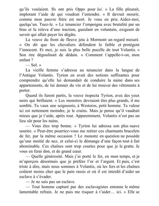 qu’ils voulaient. Ils ont pris Oppo pour lui. » La fille pleurait,
implorant l’aide de qui voudrait l’entendre. « Il devrait mourir,
comme mon pauvre frère est mort. Je vous en prie. Aidez-moi,
quelqu’un. Tuez-le. » Le tenancier l’empoigna avec brutalité par un
bras et la releva d’une traction, gueulant en volantain, exigeant de
savoir qui allait payer les dégâts.
La veuve du front de fleuve jeta à Mormont un regard mesuré.
« On dit que les chevaliers défendent le faible et protègent
l’innocent. Et moi, je suis la plus belle pucelle de tout Volantis. »
Son rire dégoulinait de dédain. « Comment t’appelle-t-on, mon
enfant ?
— Sol. »
La vieille femme s’adressa au tenancier dans la langue de
l’Antique Volantis. Tyrion en avait des notions suffisantes pour
comprendre qu’elle lui demandait de conduire la naine dans ses
appartements, de lui donner du vin et de lui trouver des vêtements à
porter.
Quand ils furent partis, la veuve inspecta Tyrion, avec des yeux
noirs qui brillaient. « Les monstres devraient être plus grands, il me
semble. Tu vaux une seigneurie, à Westeros, petit homme. Ta valeur
ici est nettement moindre, je le crains. Mais je pense qu’il vaudrait
mieux que je t’aide, après tout. Apparemment, Volantis n’est pas un
lieu sûr pour les nains.
— Vous êtes trop bonne. » Tyrion lui adressa son plus suave
sourire. « Peut-être pourriez-vous me retirer ces charmants bracelets
de fer, par la même occasion ? Le monstre en question ne possède
qu’une moitié de nez, et celui-ci le démange d’une façon tout à fait
abominable. Ces chaînes sont trop courtes pour que je le gratte. Je
vous en ferai don, et de grand cœur.
— Quelle générosité. Mais j’ai porté le fer, en mon temps, et je
m’aperçois désormais que je préfère l’or et l’argent. Et puis, c’est
triste à dire, mais nous sommes à Volantis, où les fers et les chaînes
coûtent moins cher que le pain rassis et où il est interdit d’aider un
esclave à s’évader.
— Je ne suis pas un esclave.
— Tout homme capturé par des esclavagistes entonne le même
lamentable refrain. Je ne puis me risquer à t’aider… ici. » Elle se
 