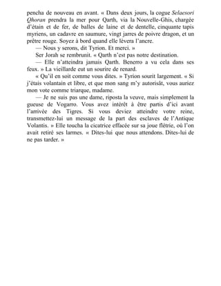pencha de nouveau en avant. « Dans deux jours, la cogue Selaesori
Qhoran prendra la mer pour Qarth, via la Nouvelle-Ghis, chargée
d’étain et de fer, de balles de laine et de dentelle, cinquante tapis
myriens, un cadavre en saumure, vingt jarres de poivre dragon, et un
prêtre rouge. Soyez à bord quand elle lèvera l’ancre.
— Nous y serons, dit Tyrion. Et merci. »
Ser Jorah se rembrunit. « Qarth n’est pas notre destination.
— Elle n’atteindra jamais Qarth. Benerro a vu cela dans ses
feux. » La vieillarde eut un sourire de renard.
« Qu’il en soit comme vous dites. » Tyrion sourit largement. « Si
j’étais volantain et libre, et que mon sang m’y autorisât, vous auriez
mon vote comme triarque, madame.
— Je ne suis pas une dame, riposta la veuve, mais simplement la
gueuse de Vogarro. Vous avez intérêt à être partis d’ici avant
l’arrivée des Tigres. Si vous deviez atteindre votre reine,
transmettez-lui un message de la part des esclaves de l’Antique
Volantis. » Elle toucha la cicatrice effacée sur sa joue flétrie, où l’on
avait retiré ses larmes. « Dites-lui que nous attendons. Dites-lui de
ne pas tarder. »
 