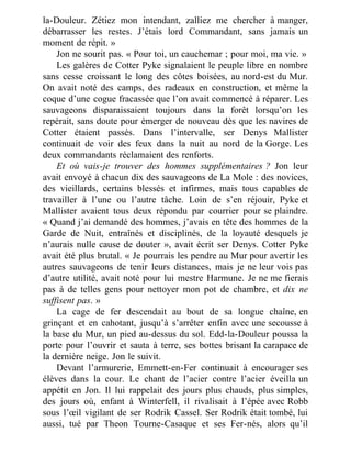 la-Douleur. Zétiez mon intendant, zalliez me chercher à manger,
débarrasser les restes. J’étais lord Commandant, sans jamais un
moment de répit. »
Jon ne sourit pas. « Pour toi, un cauchemar ; pour moi, ma vie. »
Les galères de Cotter Pyke signalaient le peuple libre en nombre
sans cesse croissant le long des côtes boisées, au nord-est du Mur.
On avait noté des camps, des radeaux en construction, et même la
coque d’une cogue fracassée que l’on avait commencé à réparer. Les
sauvageons disparaissaient toujours dans la forêt lorsqu’on les
repérait, sans doute pour émerger de nouveau dès que les navires de
Cotter étaient passés. Dans l’intervalle, ser Denys Mallister
continuait de voir des feux dans la nuit au nord de la Gorge. Les
deux commandants réclamaient des renforts.
Et où vais-je trouver des hommes supplémentaires ? Jon leur
avait envoyé à chacun dix des sauvageons de La Mole : des novices,
des vieillards, certains blessés et infirmes, mais tous capables de
travailler à l’une ou l’autre tâche. Loin de s’en réjouir, Pyke et
Mallister avaient tous deux répondu par courrier pour se plaindre.
« Quand j’ai demandé des hommes, j’avais en tête des hommes de la
Garde de Nuit, entraînés et disciplinés, de la loyauté desquels je
n’aurais nulle cause de douter », avait écrit ser Denys. Cotter Pyke
avait été plus brutal. « Je pourrais les pendre au Mur pour avertir les
autres sauvageons de tenir leurs distances, mais je ne leur vois pas
d’autre utilité, avait noté pour lui mestre Harmune. Je ne me fierais
pas à de telles gens pour nettoyer mon pot de chambre, et dix ne
suffisent pas. »
La cage de fer descendait au bout de sa longue chaîne, en
grinçant et en cahotant, jusqu’à s’arrêter enfin avec une secousse à
la base du Mur, un pied au-dessus du sol. Edd-la-Douleur poussa la
porte pour l’ouvrir et sauta à terre, ses bottes brisant la carapace de
la dernière neige. Jon le suivit.
Devant l’armurerie, Emmett-en-Fer continuait à encourager ses
élèves dans la cour. Le chant de l’acier contre l’acier éveilla un
appétit en Jon. Il lui rappelait des jours plus chauds, plus simples,
des jours où, enfant à Winterfell, il rivalisait à l’épée avec Robb
sous l’œil vigilant de ser Rodrik Cassel. Ser Rodrik était tombé, lui
aussi, tué par Theon Tourne-Casaque et ses Fer-nés, alors qu’il
 