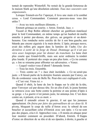 tentait de reprendre Winterfell. Ne restait de la grande forteresse de
la maison Stark qu’une désolation calcinée. Tous mes souvenirs sont
empoisonnés.
Lorsque Emmett-en-Fer l’aperçut, il leva une main et le combat
cessa. « Lord Commandant. Comment pouvons-nous vous être
utiles ?
— Avec tes trois meilleurs éléments. »
Emmett grimaça un sourire. « Arron. Emrick. Jace. »
Tocard et Hop Robin allèrent chercher un gambison matelassé
pour le lord Commandant, en même temps qu’un haubert de maille
annelée à porter par-dessus, des grèves, un gorgerin et un demi-
heaume. Une rondache noire cerclée de fer à son bras gauche, une
bâtarde pas encore aiguisée à la main droite. L’épée, presque neuve,
avait des reflets gris argent dans la lumière de l’aube. Une des
dernières à sortir de la forge de Donal. Dommage qu’il n’ait pas
vécu assez longtemps pour lui donner du tranchant. La lame était
plus courte que Grand-Griffe, mais son acier ordinaire la rendait
plus lourde. Il porterait des coups un peu plus lents. « Ça ira comme
ça. » Jon se retourna pour affronter ses adversaires. « Venez.
— Lequel voulez-vous d’abord ? demanda Arron.
— Tous les trois. Ensemble.
— Trois contre un ? » Jace était incrédule. « Ce ne serait pas
juste. » Il faisait partie de la dernière fournée amenée par Conwy, un
fils de cordonnier venu de Belle Île. Peut-être ceci expliquait-il cela.
« C’est vrai. Viens ici. »
Quand il obéit, la lame de Jon le frappa sur le côté de la tête,
pour l’envoyer cul par-dessus tête. En un clin d’œil, le jeune homme
se retrouva avec une botte contre la poitrine et une pointe d’épée à
sa gorge. « La guerre n’est jamais juste, lui annonça Jon. C’est deux
contre un, à présent, et tu es mort. »
Quand il entendit crisser le gravier, il sut que les jumeaux
approchaient. On finira par faire des patrouilleurs de ces deux-là. Il
pivota, bloquant le coup de taille d’Arron avec le rebord de son
bouclier et accueillant celui d’Emrick avec son épée. « Ce ne sont
pas des piques, cria-t-il. Approchez-vous. » Il monta en attaque pour
leur montrer comment on procédait. D’abord, Emrick. Il frappa
d’estoc en direction de sa tête et de ses épaules, à droite, à gauche et
 