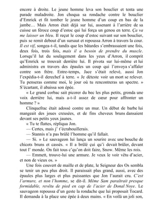 encore à droite. Le jeune homme leva son bouclier et tenta une
parade maladroite. Jon choqua sa rondache contre le bouclier
d’Emrick et fit tomber le jeune homme d’un coup en bas de la
jambe… Mais Arron était déjà sur lui, assenant à l’arrière de sa
cuisse un féroce coup d’estoc qui lui força un genou en terre. Ça va
me laisser un bleu. Il reçut le coup d’estoc suivant sur son bouclier,
puis se remit debout d’un sursaut et repoussa Arron à travers la cour.
Il est vif, songea-t-il, tandis que les bâtardes s’embrassaient une fois,
deux fois, trois fois, mais il a besoin de prendre du muscle.
Lorsqu’il lut du soulagement dans les yeux d’Arron, il comprit
qu’Emrick se trouvait derrière lui. Il pivota sur lui-même et lui
administra en travers des épaules un coup qui l’envoya s’affaler
contre son frère. Entre-temps, Jace s’était relevé, aussi Jon
l’expédia-t-il derechef à terre. « Je déteste voir un mort se relever.
Tu penseras comme moi, le jour où tu rencontreras un spectre. »
S’écartant, il abaissa son épée.
« Le grand corbac sait picorer du bec les plus petits, gronda une
voix derrière lui, mais a-t-il assez de cœur pour affronter un
homme ? »
Clinquefrac était adossé contre un mur. Un début de barbe lui
mangeait des joues creusées, et de fins cheveux bruns dansaient
devant ses petits yeux jaunes.
« Tu te flattes, répliqua Jon.
— Certes, mais j’ t’écrabouillerais.
— Stannis n’a pas brûlé l’homme qu’il fallait.
— Si. » Le sauvageon lui lança un sourire avec une bouche de
chicots bruns et cassés. « Il a brûlé çui qu’i devait brûler, devant
tout l’ monde. On fait tous c’qu’on doit faire, Snow. Même les rois.
— Emmett, trouve-lui une armure. Je veux le voir vêtu d’acier,
et non de vieux os. »
Une fois couvert de maille et de plate, le Seigneur des Os sembla
se tenir un peu plus droit. Il paraissait plus grand, aussi, avec des
épaules plus larges et plus puissantes que Jon l’aurait cru. C’est
l’armure, et non l’homme, se dit-il. Même Sam paraîtrait presque
formidable, revêtu de pied en cap de l’acier de Donal Noye. Le
sauvageon repoussa d’un geste la rondache que lui proposait Tocard.
Il demanda à la place une épée à deux mains. « En voilà un joli son,
 