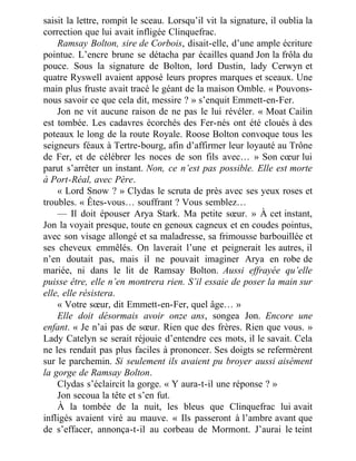 saisit la lettre, rompit le sceau. Lorsqu’il vit la signature, il oublia la
correction que lui avait infligée Clinquefrac.
Ramsay Bolton, sire de Corbois, disait-elle, d’une ample écriture
pointue. L’encre brune se détacha par écailles quand Jon la frôla du
pouce. Sous la signature de Bolton, lord Dustin, lady Cerwyn et
quatre Ryswell avaient apposé leurs propres marques et sceaux. Une
main plus fruste avait tracé le géant de la maison Omble. « Pouvons-
nous savoir ce que cela dit, messire ? » s’enquit Emmett-en-Fer.
Jon ne vit aucune raison de ne pas le lui révéler. « Moat Cailin
est tombée. Les cadavres écorchés des Fer-nés ont été cloués à des
poteaux le long de la route Royale. Roose Bolton convoque tous les
seigneurs féaux à Tertre-bourg, afin d’affirmer leur loyauté au Trône
de Fer, et de célébrer les noces de son fils avec… » Son cœur lui
parut s’arrêter un instant. Non, ce n’est pas possible. Elle est morte
à Port-Réal, avec Père.
« Lord Snow ? » Clydas le scruta de près avec ses yeux roses et
troubles. « Êtes-vous… souffrant ? Vous semblez…
— Il doit épouser Arya Stark. Ma petite sœur. » À cet instant,
Jon la voyait presque, toute en genoux cagneux et en coudes pointus,
avec son visage allongé et sa maladresse, sa frimousse barbouillée et
ses cheveux emmêlés. On laverait l’une et peignerait les autres, il
n’en doutait pas, mais il ne pouvait imaginer Arya en robe de
mariée, ni dans le lit de Ramsay Bolton. Aussi effrayée qu’elle
puisse être, elle n’en montrera rien. S’il essaie de poser la main sur
elle, elle résistera.
« Votre sœur, dit Emmett-en-Fer, quel âge… »
Elle doit désormais avoir onze ans, songea Jon. Encore une
enfant. « Je n’ai pas de sœur. Rien que des frères. Rien que vous. »
Lady Catelyn se serait réjouie d’entendre ces mots, il le savait. Cela
ne les rendait pas plus faciles à prononcer. Ses doigts se refermèrent
sur le parchemin. Si seulement ils avaient pu broyer aussi aisément
la gorge de Ramsay Bolton.
Clydas s’éclaircit la gorge. « Y aura-t-il une réponse ? »
Jon secoua la tête et s’en fut.
À la tombée de la nuit, les bleus que Clinquefrac lui avait
infligés avaient viré au mauve. « Ils passeront à l’ambre avant que
de s’effacer, annonça-t-il au corbeau de Mormont. J’aurai le teint
 