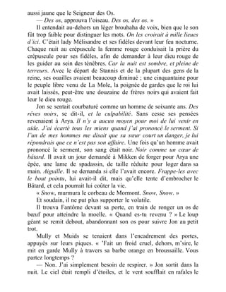 aussi jaune que le Seigneur des Os.
— Des os, approuva l’oiseau. Des os, des os. »
Il entendait au-dehors un léger brouhaha de voix, bien que le son
fût trop faible pour distinguer les mots. On les croirait à mille lieues
d’ici. C’était lady Mélisandre et ses fidèles devant leur feu nocturne.
Chaque nuit au crépuscule la femme rouge conduisait la prière du
crépuscule pour ses fidèles, afin de demander à leur dieu rouge de
les guider au sein des ténèbres. Car la nuit est sombre, et pleine de
terreurs. Avec le départ de Stannis et de la plupart des gens de la
reine, ses ouailles avaient beaucoup diminué ; une cinquantaine pour
le peuple libre venu de La Mole, la poignée de gardes que le roi lui
avait laissés, peut-être une douzaine de frères noirs qui avaient fait
leur le dieu rouge.
Jon se sentait courbaturé comme un homme de soixante ans. Des
rêves noirs, se dit-il, et la culpabilité. Sans cesse ses pensées
revenaient à Arya. Il n’y a aucun moyen pour moi de lui venir en
aide. J’ai écarté tous les miens quand j’ai prononcé le serment. Si
l’un de mes hommes me disait que sa sœur court un danger, je lui
répondrais que ce n’est pas son affaire. Une fois qu’un homme avait
prononcé le serment, son sang était noir. Noir comme un cœur de
bâtard. Il avait un jour demandé à Mikken de forger pour Arya une
épée, une lame de spadassin, de taille réduite pour loger dans sa
main. Aiguille. Il se demanda si elle l’avait encore. Frappe-les avec
le bout pointu, lui avait-il dit, mais qu’elle tente d’embrocher le
Bâtard, et cela pourrait lui coûter la vie.
« Snow, murmura le corbeau de Mormont. Snow, Snow. »
Et soudain, il ne put plus supporter le volatile.
Il trouva Fantôme devant sa porte, en train de ronger un os de
bœuf pour atteindre la moelle. « Quand es-tu revenu ? » Le loup
géant se remit debout, abandonnant son os pour suivre Jon au petit
trot.
Mully et Muids se tenaient dans l’encadrement des portes,
appuyés sur leurs piques. « ’Fait un froid cruel, dehors, m’sire, le
mit en garde Mully à travers sa barbe orange en broussaille. Vous
partez longtemps ?
— Non. J’ai simplement besoin de respirer. » Jon sortit dans la
nuit. Le ciel était rempli d’étoiles, et le vent soufflait en rafales le
 