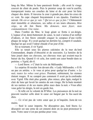 long du Mur. Même la lune paraissait froide ; elle avait le visage
couvert de chair de poule. Puis le premier coup de vent le cueillit,
transperçant toutes ses couches de laine et de cuir pour lui faire
claquer des dents. Il traversa la cour à grands pas, dans les crocs de
ce vent. Sa cape claquait bruyamment à ses épaules. Fantôme le
suivait. Où est-ce que je vais ? Qu’est-ce que je fais ? Châteaunoir
était immobile et silencieux, ses salles et ses tours obscures. Mon
siège, se dit Jon Snow. Ma demeure, mon foyer, mon
commandement. Une ruine.
Dans l’ombre du Mur, le loup géant se frotta à ses doigts.
L’espace d’un demi-battement de cœur, la nuit s’anima d’un millier
d’odeurs, et Jon Snow entendit craquer la carapace d’une vieille
plaque de neige. Il y avait quelqu’un derrière lui, comprit-il soudain.
Quelqu’un qui avait l’odeur chaude d’un jour d’été.
En se tournant, il vit Ygrid.
Elle se tenait sous les pierres calcinées de la tour du lord
Commandant, drapée d’obscurité et de souvenirs. La lumière de la
lune jouait dans ses cheveux, ses cheveux roux qui avaient reçu le
baiser du feu. Quand il vit cela, Jon sentit son cœur bondir dans sa
poitrine. « Ygrid, dit-il.
— Lord Snow. » C’était la voix de Mélisandre.
La surprise fit reculer Jon devant elle. « Lady Mélisandre. » Il fit
un pas en arrière. « Je vous ai prise pour quelqu’un d’autre. » La
nuit, toutes les robes sont grises. Pourtant, subitement, les siennes
étaient rouges. Il ne comprit pas comment il avait pu la confondre
avec Ygrid. Elle était plus grande, plus mince, plus âgée, malgré le
clair de lune qui lavait les années de son visage. De la buée montait
de ses narines et de ses mains pâles nues dans la nuit. « Vous allez
vous geler les doigts, la mit en garde Jon.
— Si telle est la volonté de R’hllor. Les puissances de la nuit ne
peuvent toucher celle dont le cœur est baigné par le feu sacré du
dieu.
— Ce n’est pas de votre cœur que je m’inquiète. Juste de vos
mains.
— Seul le cœur importe. Ne désespérez pas, lord Snow. Le
désespoir est une arme de cet ennemi dont on ne peut prononcer le
nom. Votre sœur n’est pas perdue pour vous.
 