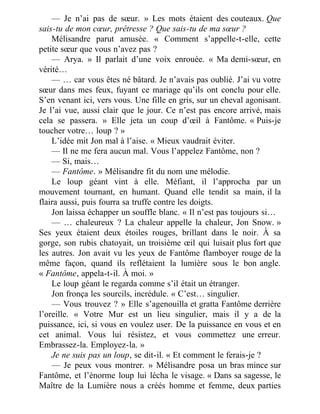 — Je n’ai pas de sœur. » Les mots étaient des couteaux. Que
sais-tu de mon cœur, prêtresse ? Que sais-tu de ma sœur ?
Mélisandre parut amusée. « Comment s’appelle-t-elle, cette
petite sœur que vous n’avez pas ?
— Arya. » Il parlait d’une voix enrouée. « Ma demi-sœur, en
vérité…
— … car vous êtes né bâtard. Je n’avais pas oublié. J’ai vu votre
sœur dans mes feux, fuyant ce mariage qu’ils ont conclu pour elle.
S’en venant ici, vers vous. Une fille en gris, sur un cheval agonisant.
Je l’ai vue, aussi clair que le jour. Ce n’est pas encore arrivé, mais
cela se passera. » Elle jeta un coup d’œil à Fantôme. « Puis-je
toucher votre… loup ? »
L’idée mit Jon mal à l’aise. « Mieux vaudrait éviter.
— Il ne me fera aucun mal. Vous l’appelez Fantôme, non ?
— Si, mais…
— Fantôme. » Mélisandre fit du nom une mélodie.
Le loup géant vint à elle. Méfiant, il l’approcha par un
mouvement tournant, en humant. Quand elle tendit sa main, il la
flaira aussi, puis fourra sa truffe contre les doigts.
Jon laissa échapper un souffle blanc. « Il n’est pas toujours si…
— … chaleureux ? La chaleur appelle la chaleur, Jon Snow. »
Ses yeux étaient deux étoiles rouges, brillant dans le noir. À sa
gorge, son rubis chatoyait, un troisième œil qui luisait plus fort que
les autres. Jon avait vu les yeux de Fantôme flamboyer rouge de la
même façon, quand ils reflétaient la lumière sous le bon angle.
« Fantôme, appela-t-il. À moi. »
Le loup géant le regarda comme s’il était un étranger.
Jon fronça les sourcils, incrédule. « C’est… singulier.
— Vous trouvez ? » Elle s’agenouilla et gratta Fantôme derrière
l’oreille. « Votre Mur est un lieu singulier, mais il y a de la
puissance, ici, si vous en voulez user. De la puissance en vous et en
cet animal. Vous lui résistez, et vous commettez une erreur.
Embrassez-la. Employez-la. »
Je ne suis pas un loup, se dit-il. « Et comment le ferais-je ?
— Je peux vous montrer. » Mélisandre posa un bras mince sur
Fantôme, et l’énorme loup lui lécha le visage. « Dans sa sagesse, le
Maître de la Lumière nous a créés homme et femme, deux parties
 