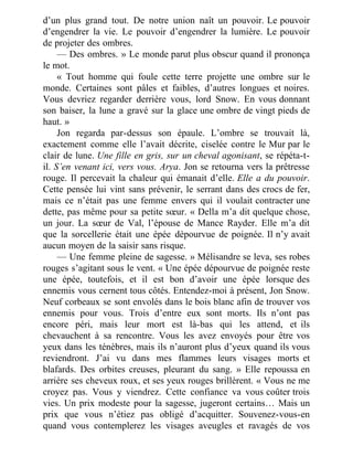 d’un plus grand tout. De notre union naît un pouvoir. Le pouvoir
d’engendrer la vie. Le pouvoir d’engendrer la lumière. Le pouvoir
de projeter des ombres.
— Des ombres. » Le monde parut plus obscur quand il prononça
le mot.
« Tout homme qui foule cette terre projette une ombre sur le
monde. Certaines sont pâles et faibles, d’autres longues et noires.
Vous devriez regarder derrière vous, lord Snow. En vous donnant
son baiser, la lune a gravé sur la glace une ombre de vingt pieds de
haut. »
Jon regarda par-dessus son épaule. L’ombre se trouvait là,
exactement comme elle l’avait décrite, ciselée contre le Mur par le
clair de lune. Une fille en gris, sur un cheval agonisant, se répéta-t-
il. S’en venant ici, vers vous. Arya. Jon se retourna vers la prêtresse
rouge. Il percevait la chaleur qui émanait d’elle. Elle a du pouvoir.
Cette pensée lui vint sans prévenir, le serrant dans des crocs de fer,
mais ce n’était pas une femme envers qui il voulait contracter une
dette, pas même pour sa petite sœur. « Della m’a dit quelque chose,
un jour. La sœur de Val, l’épouse de Mance Rayder. Elle m’a dit
que la sorcellerie était une épée dépourvue de poignée. Il n’y avait
aucun moyen de la saisir sans risque.
— Une femme pleine de sagesse. » Mélisandre se leva, ses robes
rouges s’agitant sous le vent. « Une épée dépourvue de poignée reste
une épée, toutefois, et il est bon d’avoir une épée lorsque des
ennemis vous cernent tous côtés. Entendez-moi à présent, Jon Snow.
Neuf corbeaux se sont envolés dans le bois blanc afin de trouver vos
ennemis pour vous. Trois d’entre eux sont morts. Ils n’ont pas
encore péri, mais leur mort est là-bas qui les attend, et ils
chevauchent à sa rencontre. Vous les avez envoyés pour être vos
yeux dans les ténèbres, mais ils n’auront plus d’yeux quand ils vous
reviendront. J’ai vu dans mes flammes leurs visages morts et
blafards. Des orbites creuses, pleurant du sang. » Elle repoussa en
arrière ses cheveux roux, et ses yeux rouges brillèrent. « Vous ne me
croyez pas. Vous y viendrez. Cette confiance va vous coûter trois
vies. Un prix modeste pour la sagesse, jugeront certains… Mais un
prix que vous n’étiez pas obligé d’acquitter. Souvenez-vous-en
quand vous contemplerez les visages aveugles et ravagés de vos
 