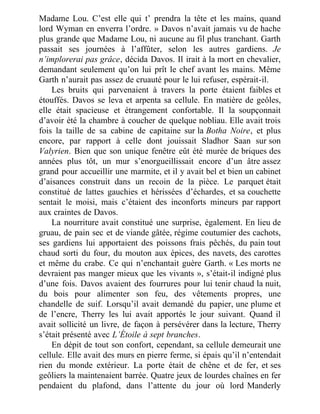 Madame Lou. C’est elle qui t’ prendra la tête et les mains, quand
lord Wyman en enverra l’ordre. » Davos n’avait jamais vu de hache
plus grande que Madame Lou, ni aucune au fil plus tranchant. Garth
passait ses journées à l’affûter, selon les autres gardiens. Je
n’implorerai pas grâce, décida Davos. Il irait à la mort en chevalier,
demandant seulement qu’on lui prît le chef avant les mains. Même
Garth n’aurait pas assez de cruauté pour le lui refuser, espérait-il.
Les bruits qui parvenaient à travers la porte étaient faibles et
étouffés. Davos se leva et arpenta sa cellule. En matière de geôles,
elle était spacieuse et étrangement confortable. Il la soupçonnait
d’avoir été la chambre à coucher de quelque nobliau. Elle avait trois
fois la taille de sa cabine de capitaine sur la Botha Noire, et plus
encore, par rapport à celle dont jouissait Sladhor Saan sur son
Valyrien. Bien que son unique fenêtre eût été murée de briques des
années plus tôt, un mur s’enorgueillissait encore d’un âtre assez
grand pour accueillir une marmite, et il y avait bel et bien un cabinet
d’aisances construit dans un recoin de la pièce. Le parquet était
constitué de lattes gauchies et hérissées d’échardes, et sa couchette
sentait le moisi, mais c’étaient des inconforts mineurs par rapport
aux craintes de Davos.
La nourriture avait constitué une surprise, également. En lieu de
gruau, de pain sec et de viande gâtée, régime coutumier des cachots,
ses gardiens lui apportaient des poissons frais pêchés, du pain tout
chaud sorti du four, du mouton aux épices, des navets, des carottes
et même du crabe. Ce qui n’enchantait guère Garth. « Les morts ne
devraient pas manger mieux que les vivants », s’était-il indigné plus
d’une fois. Davos avaient des fourrures pour lui tenir chaud la nuit,
du bois pour alimenter son feu, des vêtements propres, une
chandelle de suif. Lorsqu’il avait demandé du papier, une plume et
de l’encre, Therry les lui avait apportés le jour suivant. Quand il
avait sollicité un livre, de façon à persévérer dans la lecture, Therry
s’était présenté avec L’Étoile à sept branches.
En dépit de tout son confort, cependant, sa cellule demeurait une
cellule. Elle avait des murs en pierre ferme, si épais qu’il n’entendait
rien du monde extérieur. La porte était de chêne et de fer, et ses
geôliers la maintenaient barrée. Quatre jeux de lourdes chaînes en fer
pendaient du plafond, dans l’attente du jour où lord Manderly
 