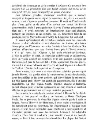 déciderait de l’entraver et de le confier à la Garce. Ce pourrait être
aujourd’hui. La prochaine fois que Garth ouvrira ma porte, ce ne
sera peut-être pas pour m’apporter du gruau d’avoine.
Son estomac grondait, indicateur infaillible que la matinée
avançait, et toujours aucun signe de nourriture. Le pire n’est pas de
mourir, c’est d’ignorer quand ou comment. Il avait vu l’intérieur de
plus d’une geôle et de plus d’un cachot aux temps où il était
contrebandier, mais il partageait ceux-là avec d’autres prisonniers, si
bien qu’il y avait toujours un interlocuteur avec qui discuter,
partager ses craintes et ses espoirs. Pas ici. Exception faite de ses
gardiens, Davos Mervault avait l’Antre du Loup pour lui tout seul.
Il savait qu’existaient de véritables cachots dans les caves du
château – des oubliettes et des chambres de torture, des fosses
détrempées où d’énormes rats noirs furetaient dans les ténèbres. Ses
geôliers affirmaient que tous étaient inoccupés à l’heure actuelle.
« Y a qu’ nous, ici, l’Oignon », lui avait déclaré ser Bartimus.
C’était le geôlier en chef, un chevalier cadavérique et unijambiste,
avec un visage couvert de cicatrices et un œil aveugle. Lorsque ser
Bartimus était pris de boisson (et il l’était quasiment tous les jours),
il aimait à se vanter d’avoir sauvé la vie de lord Wyman à la bataille
du Trident. L’Antre du Loup était sa récompense.
Pour le reste, ce « nous » se résumait à un cuisinier que ne voyait
jamais Davos, six gardes dans le casernement du rez-de-chaussée,
deux lavandières et les deux geôliers qui surveillaient le prisonnier.
Le plus jeune était Therry, un gamin de quatorze ans, fils d’une des
lavandières. Le plus vieux, Garth, énorme, chauve et taciturne,
portait chaque jour le même justaucorps de cuir ensuifé et semblait
afficher en permanence sur le visage un rictus goguenard.
Ses années de contrebande avaient donné à Davos la faculté de
détecter si l’on pouvait se fier à un homme, et Garth n’était pas
fiable. En sa présence, le chevalier oignon prenait garde à tenir sa
langue. Face à Therry et ser Bartimus, il avait moins de réticence. Il
les remerciait pour sa nourriture, les encourageait à évoquer leurs
espoirs et leur passé, répondait avec courtoisie à leurs questions et
n’insistait jamais trop avec les siennes. Lorsqu’il formulait des
requêtes, elles étaient modestes : une cuvette d’eau et un bout de
savon, un livre à lire, de nouvelles chandelles. La plupart lui étaient
 