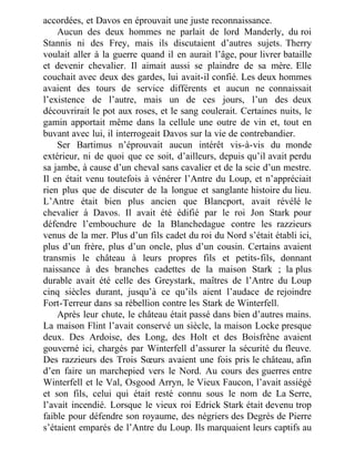 accordées, et Davos en éprouvait une juste reconnaissance.
Aucun des deux hommes ne parlait de lord Manderly, du roi
Stannis ni des Frey, mais ils discutaient d’autres sujets. Therry
voulait aller à la guerre quand il en aurait l’âge, pour livrer bataille
et devenir chevalier. Il aimait aussi se plaindre de sa mère. Elle
couchait avec deux des gardes, lui avait-il confié. Les deux hommes
avaient des tours de service différents et aucun ne connaissait
l’existence de l’autre, mais un de ces jours, l’un des deux
découvrirait le pot aux roses, et le sang coulerait. Certaines nuits, le
gamin apportait même dans la cellule une outre de vin et, tout en
buvant avec lui, il interrogeait Davos sur la vie de contrebandier.
Ser Bartimus n’éprouvait aucun intérêt vis-à-vis du monde
extérieur, ni de quoi que ce soit, d’ailleurs, depuis qu’il avait perdu
sa jambe, à cause d’un cheval sans cavalier et de la scie d’un mestre.
Il en était venu toutefois à vénérer l’Antre du Loup, et n’appréciait
rien plus que de discuter de la longue et sanglante histoire du lieu.
L’Antre était bien plus ancien que Blancport, avait révélé le
chevalier à Davos. Il avait été édifié par le roi Jon Stark pour
défendre l’embouchure de la Blanchedague contre les razzieurs
venus de la mer. Plus d’un fils cadet du roi du Nord s’était établi ici,
plus d’un frère, plus d’un oncle, plus d’un cousin. Certains avaient
transmis le château à leurs propres fils et petits-fils, donnant
naissance à des branches cadettes de la maison Stark ; la plus
durable avait été celle des Greystark, maîtres de l’Antre du Loup
cinq siècles durant, jusqu’à ce qu’ils aient l’audace de rejoindre
Fort-Terreur dans sa rébellion contre les Stark de Winterfell.
Après leur chute, le château était passé dans bien d’autres mains.
La maison Flint l’avait conservé un siècle, la maison Locke presque
deux. Des Ardoise, des Long, des Holt et des Boisfrêne avaient
gouverné ici, chargés par Winterfell d’assurer la sécurité du fleuve.
Des razzieurs des Trois Sœurs avaient une fois pris le château, afin
d’en faire un marchepied vers le Nord. Au cours des guerres entre
Winterfell et le Val, Osgood Arryn, le Vieux Faucon, l’avait assiégé
et son fils, celui qui était resté connu sous le nom de La Serre,
l’avait incendié. Lorsque le vieux roi Edrick Stark était devenu trop
faible pour défendre son royaume, des négriers des Degrés de Pierre
s’étaient emparés de l’Antre du Loup. Ils marquaient leurs captifs au
 