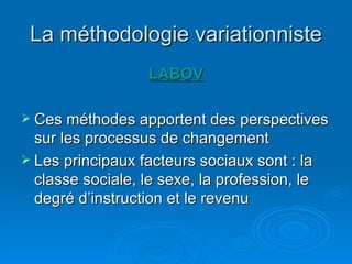 La méthodologie variationniste LABOV Ces méthodes apportent des perspectives sur les processus de changement  Les principaux facteurs sociaux sont : la classe sociale, le sexe, la profession, le degré d’instruction et le revenu  