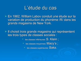 L’étude du cas En 1962, William Labov conduit une étude sur la variation de production du phonème /R/ dans les grands magasins de New York. Il choisit trois grands magasins qui représentent les trois types de classes sociales :  les classes inférieures:  S. Klein  ; les classes moyennes:  Macy’s  ; les classes supérieures:  Saks . 