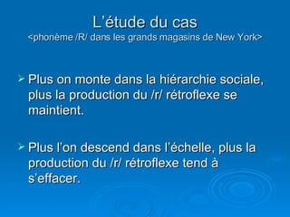 L’étude du cas <phonème /R/ dans les grands magasins de New York> Plus on monte dans la hiérarchie sociale, plus la production du /r/ rétroflexe se maintient.  Plus l’on descend dans l’échelle, plus la production du /r/ rétroflexe tend à s’effacer.  
