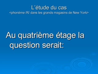 L’étude du cas <phonème /R/ dans les grands magasins de New York> Au quatrième étage la question serait: 