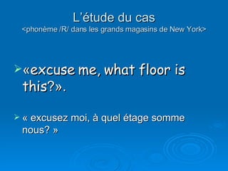 L’étude du cas <phonème /R/ dans les grands magasins de New York> « excuse me, what floor is this ?».   « excusez moi, à quel étage somme nous? » 