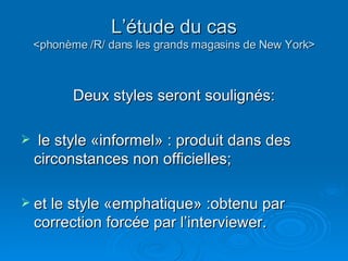 L’étude du cas <phonème /R/ dans les grands magasins de New York> Deux styles seront soulignés: le style «informel» : produit dans des circonstances non officielles;  et le style «emphatique» :obtenu par correction forcée par l’interviewer.  