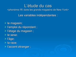 L’étude du cas <phonème /R/ dans les grands magasins de New York> Les variables indépendantes : le magasin;  l’emploi du répondant ; l’étage du magasin ; le sexe; l’âge; la race; l’accent étranger ; 