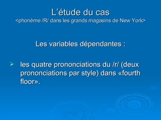 L’étude du cas <phonème /R/ dans les grands magasins de New York> Les variables dépendantes : les quatre prononciations du /r/ (deux prononciations par style) dans «fourth floor».  
