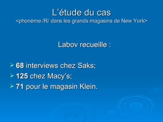 L’étude du cas <phonème /R/ dans les grands magasins de New York> Labov recueille : 68  interviews chez Saks;  125  chez Macy’s; 71  pour le magasin Klein.  