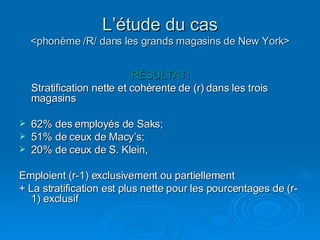 L’étude du cas <phonème /R/ dans les grands magasins de New York> RÉSULTAT: Stratification nette et cohérente de (r) dans les trois magasins 62% des employés de Saks; 51% de ceux de Macy’s; 20% de ceux de S. Klein, Emploient (r-1) exclusivement ou partiellement + La stratification est plus nette pour les pourcentages de (r-1) exclusif 