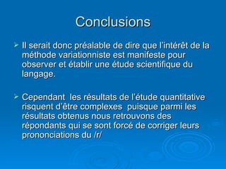 Conclusions Il serait donc préalable de dire que l’intérêt de la méthode variationniste est manifeste pour observer et établir une étude scientifique du langage. Cependant  les résultats de l’étude quantitative risquent d’être complexes  puisque parmi les résultats obtenus nous retrouvons des répondants qui se sont forcé de corriger leurs prononciations du /r/ 