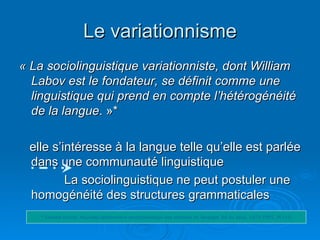 Le variationnisme « La sociolinguistique variationniste, dont William Labov est le fondateur, se définit comme une linguistique qui prend en compte l’hétérogénéité  de la langue . »* elle s’intéresse à la langue telle qu’elle est parlée dans une communauté linguistique  La sociolinguistique ne peut postuler une homogénéité des structures grammaticales * Oswald ducrot. Nouveau dictionnaire encyclopédique des sciences du langage, Ed du seuil, 1972-1995. P(143) 