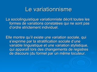 Le variationnisme La sociolinguistique variationniste décrit toutes les formes de variations constatées qui ne sont pas d’ordre strictement individuel. Elle montre qu’il existe une variation sociale, qui s’exprime par la stratification sociale d’une variable linguistique et une variation stylistique, qui apparaît lors des changements de registres de discours (du formel par un même locuteur. 
