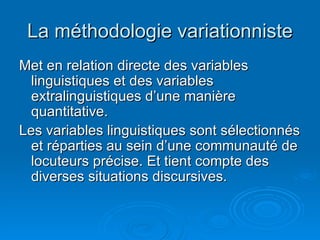 La méthodologie variationniste Met en relation directe des variables linguistiques et des variables extralinguistiques d’une manière quantitative. Les variables linguistiques sont sélectionnés et réparties au sein d’une communauté de locuteurs précise. Et tient compte des diverses situations discursives. 