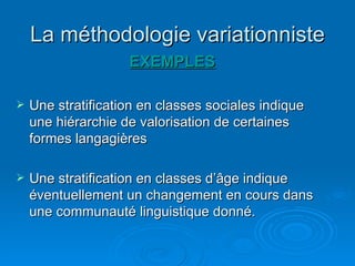La méthodologie variationniste EXEMPLES Une stratification en classes sociales indique une hiérarchie de valorisation de certaines formes langagières Une stratification en classes d’âge indique éventuellement un changement en cours dans une communauté linguistique donné. 