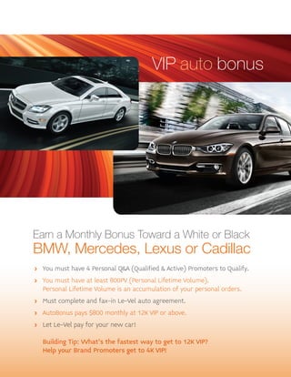 VIP auto bonus

Earn a Monthly Bonus Toward a White or Black

BMW, Mercedes, Lexus or Cadillac
> You must have 4 Personal Q&A (Qualified & Active) Promoters to Qualify.
> You must have at least 800PV (Personal Lifetime Volume).
Personal Lifetime Volume is an accumulation of your personal orders.
> Must complete and fax-in Le-Vel auto agreement.
> AutoBonus pays $800 monthly at 12K VIP or above.
> Let Le-Vel pay for your new car!

Building Tip: What's the fastest way to get to 12K VIP?
Help your Brand Promoters get to 4K VIP!

 