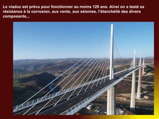 Le viaduc est prévu pour fonctionner au moins 120 ans. Ainsi on a testé sa résistance à la corrosion, aux vents, aux séismes, l’étanchéité des divers composants... 