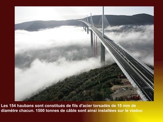 Les 154 haubans sont constitués de fils d'acier torsadés de 15 mm de diamètre chacun. 1500 tonnes de câble sont ainsi installées sur le viaduc   