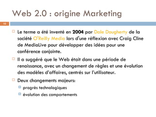 Web 2.0 : origine Marketing  Le terme a été inventé en  2004  par  Dale Dougherty  de la société  O'Reilly Media  lors d'une réflexion avec Craig Cline de MediaLive pour développer des idées pour une conférence conjointe.  Il a suggéré que le Web était dans une période de renaissance, avec un changement de règles et une évolution des modèles d’affaires, centrés sur l’utilisateur.  Deux changements majeurs: progrès technologiques évolution des comportements 