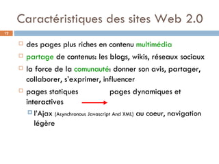 Caractéristiques des sites Web 2.0 des pages plus riches en contenu  multimédia partage  de contenus: les blogs, wikis, réseaux sociaux la force de la  comunauté : donner son avis, partager, collaborer, s’exprimer, influencer pages statiques    pages dynamiques et interactives l’Ajax  (Asynchronous Javascript And XML)  au coeur, navigation légère 