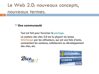 Le Web 2.0: nouveaux concepts, nouveaux termes. Une communauté Tout est fait pour favoriser le  partage .  Le contenu des sites 2.0 est la plupart du temps  téléchargé  par les utilisateurs, qui ont une liste d’amis, commentent les contenus, collaborent au développement des sites, etc.  