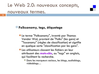 Le Web 2.0: nouveaux concepts, nouveaux termes. Folksonomy, tags, étiquetage  Le terme "Folksonomy", inventé par Thomas Vander Wal, provient de "Folks" (les gens) et "Taxonomy" (règles de classification) et signifie en quelque sorte "classification par les gens".  Les utilisateurs classent les fichiers en leur attribuant des  mots-clés , ou "tags" en anglais, qui facilitent la recherche.  Dans les marqueurs sociaux, les blogs, audioblogs, vidéoblogs… 