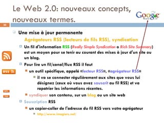 Le Web 2.0: nouveaux concepts, nouveaux termes. Une mise à jour permanente   Agrégateurs RSS (lecteurs de fils RSS), syndication   Un fil d'information  RSS  ( Really Simple Syndication  o  Rich Site Summary )  est un moyen pour se tenir au courant des mises à jour d'un site ou un blog.  Pour lire un fil/canal/flux RSS il faut un outil spécifique, appelé « lecteur RSS », « agrégateur RSS » il va se connecter régulièrement aux sites que vous lui désignez (ceux où vous avez  souscrit  au fil RSS) et va rapatrier les informations récentes.  syndiquer  son contenu, sur un  blog  ou un site web Souscription  RSS un copier-coller de l'adresse du fil RSS vers votre agrégateur  http://www.imagiers.net/ 
