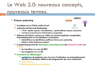Le Web 2.0: nouveaux concepts, nouveaux termes. Podcast, podcasting  le podcast est un fichier audio-visuel  contraction de Pod et de Broadcasting « Pod » signifie capsule; « broadcasting  » , signifie  diffusion, émission, transmission .  c’est donc la transmission d’informations encapsulées. diffusion de fichiers sonores ou vidéo sur internet ( podcasts ) recupérables automatiquement sur les baladeurs numériques  baladodiffusion  (ou  baladiffusion ),  podiffusion  (Suisse) pour podcasting balado  ou  fichier balado  pour podcast  le podcasting permet de  télécharger automatiquement  des  émissions audio ( ou   vidéo )   les transférer sur une clé MP3  les enregistrer sur un CD Comment les télécharger? agrégateurs  de podcasts: tous les jours l’ordinateur va automatiquement chercher les dernières éditions des programmes qui nous intéressent. Juice ,  iTunes . Dailymotion ,  Comme au cinéma 