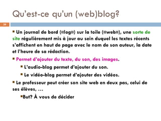 Qu’est-ce qu’un (web)blog? Un journal de bord («log») sur la toile («web»), une  sorte de site  régulièrement mis à jour au sein duquel les textes récents s’affichent en haut de page avec le nom de son auteur, la date et l’heure de sa rédaction. Permet d’ajouter du texte, du son, des images . L’audio-blog permet d’ajouter du son. Le vidéo-blog permet d’ajouter des vidéos. Le professeur peut créer son site web en deux pas, celui de ses élèves, … But? À vous de décider 