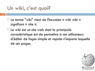 Un wiki, c’est quoi? Le terme "wiki" vient de l'hawaïen « wiki wiki » signifiant « vite ».  Le wiki est un site web dont la principale caractéristique est de permettre à ses utilisateurs d'éditer de façon simple et rapide n'importe laquelle de ses pages.  