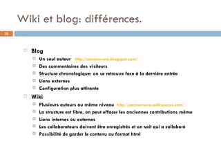 Wiki et blog: différences. Blog Un seul auteur  http://carmenvera.blogspot.com/ Des commentaires des visiteurs Structure chronologique: on se retrouve face à la dernière entrée Liens externes Configuration plus attirante Wiki Plusieurs auteurs au même niveau  http://carmenvera.wikispaces.com/ La structure est libre, on peut effacer les anciennes contributions même Liens internes ou externes Les collaborateurs doivent être enregistrés et on sait qui a collaboré Possibilité de garder le contenu au format html 