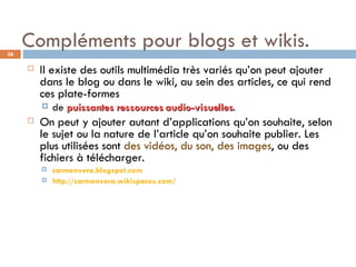 Compléments pour blogs et wikis. Il existe des outils multimédia très variés qu’on peut ajouter dans le blog ou dans le wiki, au sein des articles, ce qui rend ces plate-formes  de  puissantes ressources audio-visuelles .  On peut y ajouter autant d’applications qu’on souhaite, selon le sujet ou la nature de l’article qu’on souhaite publier. Les plus utilisées sont  des vidéos, du son, des images , ou des fichiers à télécharger.  carmenvera.blogspot.com http://carmenvera.wikispaces.com/ 