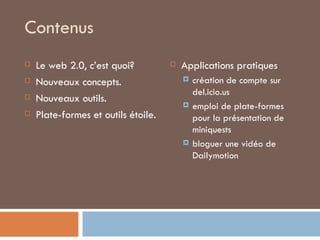 Contenus Le web 2.0, c’est quoi? Nouveaux concepts. Nouveaux outils. Plate-formes et outils étoile. Applications pratiques création de compte sur del.icio.us emploi de plate-formes pour la présentation de miniquests bloguer une vidéo de Dailymotion 