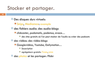 Stocker et partager. Des disques durs virtuels:  Snips ,  Mediamax :  exemple des fichiers audio: des audio-blogs clickcaster, podomatic, podemus, evoca… des sites gratuits où l’on peut stocker de l’audio ou créer des podcasts des vidéos: des vidéo-blogs Googlevidéos, Youtube, Dailymotion… Souscription agrégateurs gratuits:  iTunes ,  juice des  photos  et les partager:  Flickr 