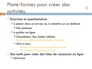Plate-formes pour créer des activités. Exercices et questionnaires  à placer dans un serveur ou à remettre sur un cédérom Hot potatoes à publier en ligne ClozeMaker Test Author Utilities  http://www.edict.com.hk/clozemaker/   Exemple QCM en ligne:  http://www.proprofs.com/quiz-school/   Exemple Charles Kelly's Online Quiz  Exemple Des outils pour créer des listes de ressources en ligne del.ici.ous 