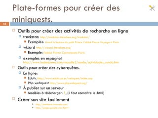 Plate-formes pour créer des miniquests. Outils pour créer des activités de recherche en ligne trackstar:  http://trackstar.4teachers.org/trackstar/ Exemples:  Avant la lecture du petit Prince   L’abbé Pierre   Voyage à Paris wizard  http://wizard.4teachers.org/ Exemple:   l’abbé Pierre   Connaissons Paris exemples en espagnol   http://www.isabelperez.com/moodle2/ronda/actividades_ronda.htm Outils pour créer des cyberquêtes.   En ligne:   Edutic  http://www.edutic.ua.es/webquest/index.asp Php webquest  http://www.phpwebquest.org/ À publier sur un serveur  Modèles à télécharger:  1 , (il faut connaître le .html) Créer son site facilement   http://members.freewebs.com/ http://pages.google.com/?pli=1 
